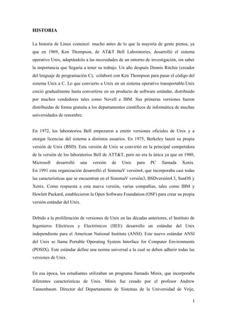 HISTORIA
La historia de Linux comenzó mucho antes de lo que la mayoría de gente piensa, ya
que en 1969, Ken Thompson, de AT&T Bell Laboratories, desarrolló el sistema
operativo Unix, adaptándolo a las necesidades de un entorno de investigación, sin saber
la importancia que llegaría a tener su trabajo. Un año después Dennis Ritchie (creador
del lenguaje de programación C), colaboró con Ken Thompson para pasar el código del
sistema Unix a C. Lo que convierto a Unix en un sistema operativo transportable.Unix
creció gradualmente hasta convertirse en un producto de software estándar, distribuido
por muchos vendedores tales como Novell e IBM. Sus primeras versiones fueron
distribuidas de forma gratuita a los departamentos científicos de informática de muchas
universidades de renombre.

En 1972, los laboratorios Bell empezaron a emitir versiones oficiales de Unix y a
otorgar licencias del sistema a distintos usuarios. En 1975, Berkeley lanzó su propia
versión de Unix (BSD). Esta versión de Unix se convirtió en la principal competidora
de la versión de los laboratorios Bell de ATT&T, pero no era la única ya que en 1980,
Microsoft

desarrolló

una

versión

de

Unix

para

PC

llamada

Xenix.

En 1991 esta organización desarrolló el SistemaV versión4, que incorporaba casi todas
las características que se encuentran en el SistemaV versión3, BSDversión4.3, SunOS y
Xenix. Como respuesta a esta nueva versión, varias compañías, tales como IBM y
Hewlett Packard, establecieron la Open Software Foundation (OSF) para crear su propia
versión estándar del Unix.

Debido a la proliferación de versiones de Unix en las décadas anteriores, el Instituto de
Ingenieros Eléctricos y Electrónicos (IIEE) desarrollo un estándar del Unix
independiente para el American National Institute (ANSI). Este nuevo estándar ANSI
del Unix se llama Portable Operating System Interface for Computer Environments
(POSIX). Este estándar define una norma universal a la cual se deben adherir todas las
versiones de Unix.

En esa época, los estudiantes utilizaban un programa llamado Minix, que incorporaba
diferentes características de Unix. Minix fue creado por el profesor Andrew
Tannenbaum. Director del Departamento de Sistemas de la Universidad de Vrije,
1

 