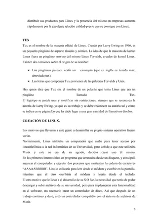 distribuir sus productos para Linux y la presencia del mismo en empresas aumenta
rápidamente por la excelente relación calidad-precio que se consigue con Linux.

TUX
Tux es el nombre de la mascota oficial de Linux. Creado por Larry Ewing en 1996, es
un pequeño pingüino de aspecto risueño y cómico. La idea de que la mascota de kernel
Linux fuera un pingüino provino del mismo Linus Torvalds, creador de kernel Linux.
Existen dos versiones sobre el origen de su nombre:
 Los pingüinos parecen vestir un

esmoquin (que en inglés es tuxedo max,

abreviado tux).
 Las letras que componen Tux provienen de las palabras Torvalds y Unix.
Hay quien dice que Tux era el nombre de un peluche que tenía Linus que era un
pingüino

llamado

Tux.

El logotipo se puede usar y modificar sin restricciones, siempre que se reconozca la
autoría de Larry Ewing, ya que es su trabajo y se debe reconocer su autoría tal y como
se indica en su página.Lo que ha dado lugar a una gran cantidad de llamativos diseños.

CREACIÓN DE LINUX.
Los motivos que llevaron a este genio a desarrollar su propio sistema operativo fueron
varias.
Normalmente, Linus utilizaba un computador que usaba para tener acceso por
líneatelefónica a la red informática de su Universidad, pero debido a que este utilizaba
Minix

y

este

no

era

de

su

agrado,

decidió

crear

uno

él

mismo.

En los primeros intentos hizo un programa que arrancaba desde un disquete, y consiguió
arrancar el computador y ejecutar dos procesos que mostraban la cadena de caracteres
“AAAAABBBBB”. Uno lo utilizaría para leer desde el módem y escribir en la pantalla,
mientras

que

el

otro

escribiría

al

módem

y

leería

desde

el

teclado.

El otro motivo que le llevo a el desarrollo de su S.O fue, la necesidad que tenia de poder
descargar y subir archivos de su universidad, pero para implementar esta funcionalidad
en el software, era necesario crear un controlador de disco. Así que después de un
trabajo continuo y duro, creó un controlador compatible con el sistema de archivos de
Minix.
3

 