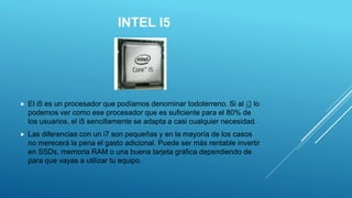 INTEL I5
 El i5 es un procesador que podíamos denominar todoterreno. Si al i3 lo
podemos ver como ese procesador que es suficiente para el 80% de
los usuarios, el i5 sencillamente se adapta a casi cualquier necesidad.
 Las diferencias con un i7 son pequeñas y en la mayoría de los casos
no merecerá la pena el gasto adicional. Puede ser más rentable invertir
en SSDs, memoria RAM o una buena tarjeta gráfica dependiendo de
para que vayas a utilizar tu equipo.
 