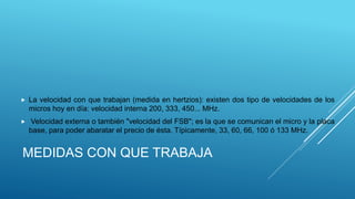 MEDIDAS CON QUE TRABAJA
 La velocidad con que trabajan (medida en hertzios): existen dos tipo de velocidades de los
micros hoy en día: velocidad interna 200, 333, 450... MHz.
 Velocidad externa o también "velocidad del FSB"; es la que se comunican el micro y la placa
base, para poder abaratar el precio de ésta. Típicamente, 33, 60, 66, 100 ó 133 MHz.
 