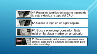 4º. Retira los tornillos de la parte trasera de
la caja y desliza la tapa del CPU.
5º. Coloca la tapa en un lugar seguro.
6º. Busca el microprocesador. Este
está en la placa madre en un zócalo.
7º. Si es necesario, retira los componentes tales
como el disco duro o la ranura de expansión para
poder ver el chip.
 