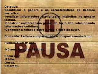 Objetivo:
•Identificar o gênero e as características da Crônica
narrativa,
•localizar informações explícitas e implícitas no gênero
textual.
•Construir compreensão global do texto lido relacionando
informações cotidiana.
•Conhecer a relação entre a vida e obra do autor.
Conteúdo: Leitura compartilhada e comportamento leitor.
Público alvo: 9º ano
•Número de aulas: 5 aulas.
Recursos:
•Rádio.
•Xerox.
•Internet.
 