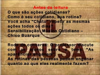 Antes da leitura
O que são ações cotidianas?
Como é seu cotidiano, sua rotina?
Você acha “Chato” repetir as mesmas
ações todos os dias?
Sensibilização: Música Cotidiano –
Chico Buarque
Roda de conversa: O professor discute
com os alunos sobre o tema “As
aparências enganam”.
As rotinas das pessoas podem enganar
quanto ao que elas realmente fazem?
 