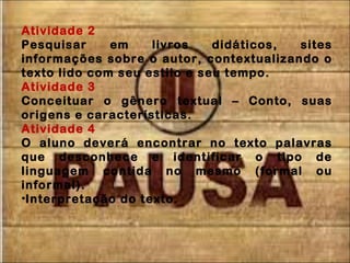 Atividade 2
Pesquisar em livros didáticos, sites
informações sobre o autor, contextualizando o
texto lido com seu estilo e seu tempo.
Atividade 3
Conceituar o gênero textual – Conto, suas
origens e características.
Atividade 4
O aluno deverá encontrar no texto palavras
que desconhece e identificar o tipo de
linguagem contida no mesmo (formal ou
informal).
•Interpretação do texto.
 