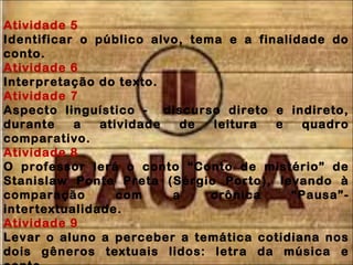 Atividade 5
Identificar o público alvo, tema e a finalidade do
conto.
Atividade 6
Interpretação do texto.
Atividade 7
Aspecto linguístico - discurso direto e indireto,
durante a atividade de leitura e quadro
comparativo.
Atividade 8
O professor lerá o conto “Conto de mistério” de
Stanislaw Ponte Preta (Sérgio Porto), levando à
comparação com a crônica “Pausa”-
intertextualidade.
Atividade 9
Levar o aluno a perceber a temática cotidiana nos
dois gêneros textuais lidos: letra da música e
 
