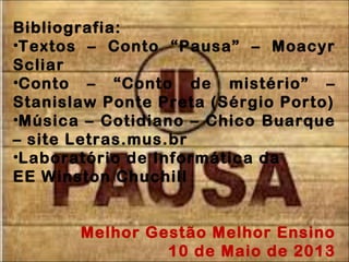 Bibliografia:
•Textos – Conto “Pausa” – Moacyr
Scliar
•Conto – “Conto de mistério” –
Stanislaw Ponte Preta (Sérgio Porto)
•Música – Cotidiano – Chico Buarque
– site Letras.mus.br
•Laboratório de Informática da
EE Winston Chuchill
Melhor Gestão Melhor Ensino
10 de Maio de 2013
 