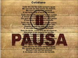 Cotidiano
Todo dia ela faz tudo sempre igual:
Me sacode às seis horas da manhã,
Me sorri um sorriso pontual
E me beija com a boca de hortelã.
Todo dia ela diz que é pr'eu me cuidar
E essas coisas que diz toda mulher.
Diz que está me esperando pr'o jantar
E me beija com a boca de café.
Todo dia eu só penso em poder parar;
Meio-dia eu só penso em dizer não,
Depois penso na vida pra levar
E me calo com a boca de feijão.
Seis da tarde, como era de se esperar,
Ela pega e me espera no portão
Diz que está muito louca pra beijar
E me beija com a boca de paixão.
Toda noite ela diz pr'eu não me afastar;
Meia-noite ela jura eterno amor
E me aperta pr'eu quase sufocar
E me morde com a boca de pavor.
Todo dia ela faz tudo sempre igual:
Me sacode às seis horas da manhã,
Me sorri um sorriso pontual
E me beija com a boca de hortelã.
 