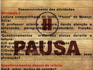 Desenvolvimento das atividades
Atividade 1
Leitura compartilhada do texto “Pausa” de Moacyr
Scliar.
•O professor orienta a leitura, dando atenção a
entonação, paragrafação, vocabulário, fruição,
etc.
•Questionamentos orais aos alunos durante a
leitura:
A)O que vocês acham que será a pausa?
B)Por que ele se arruma?
C)Onde ele irá?
D)Que pistas no texto permitiram você fazer essa
afirmação?
Questionamentos depois da leitura:
 