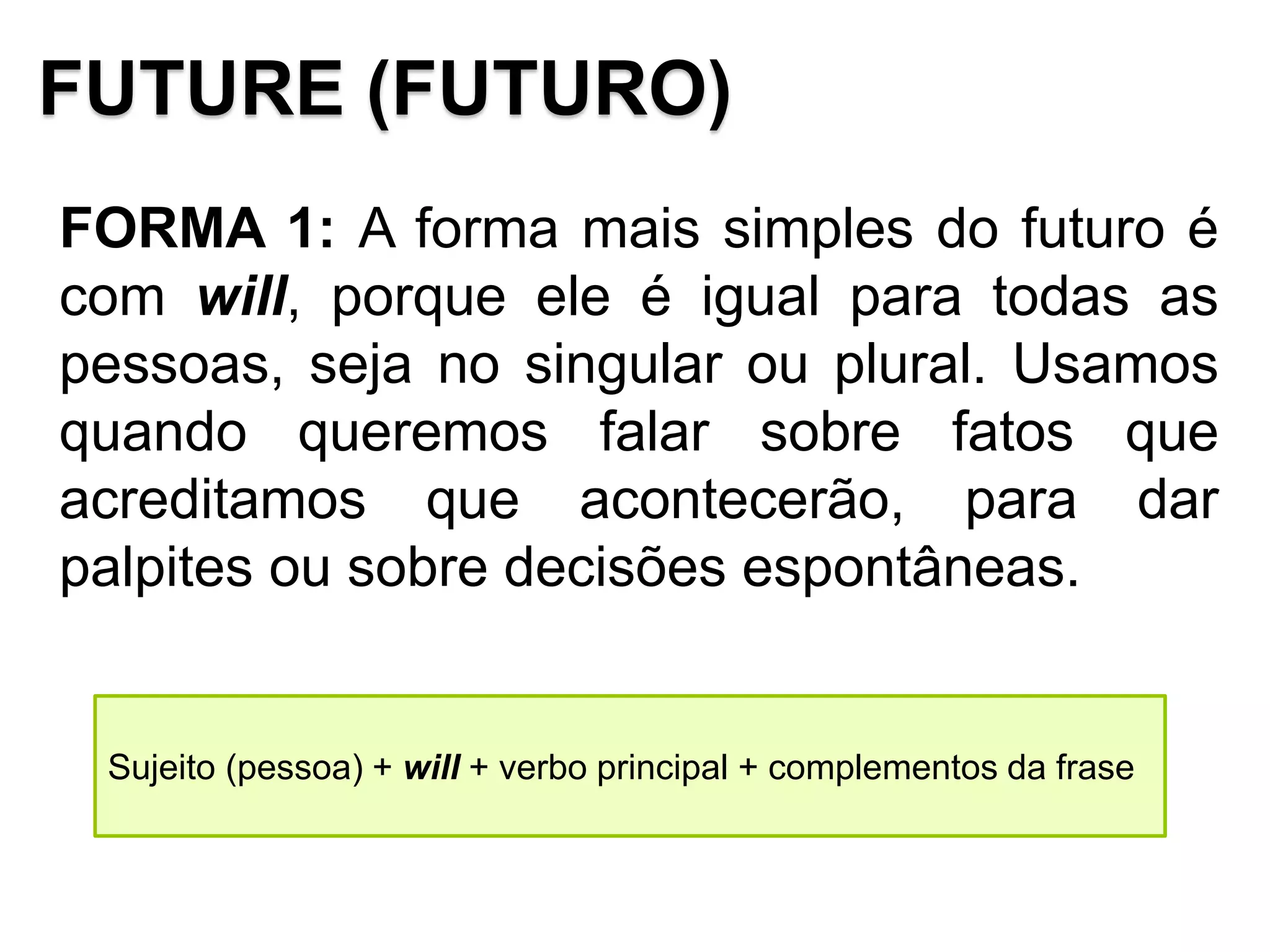 FUTURE (FUTURO)
FORMA 1: A forma mais simples do futuro é
com will, porque ele é igual para todas as
pessoas, seja no singular ou plural. Usamos
quando queremos falar sobre fatos que
acreditamos que acontecerão, para dar
palpites ou sobre decisões espontâneas.
Sujeito (pessoa) + will + verbo principal + complementos da frase
 