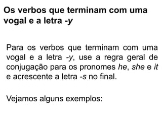Os verbos que terminam com uma
vogal e a letra -y
Para os verbos que terminam com uma
vogal e a letra -y, use a regra geral de
conjugação para os pronomes he, she e it
e acrescente a letra -s no final.
Vejamos alguns exemplos:
 