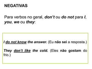 NEGATIVAS
Para verbos no geral, don’t ou do not para I,
you, we ou they:
I do not know the answer. (Eu não sei a resposta.)
They don’t like the cold. (Eles não gostam do
frio.)
 