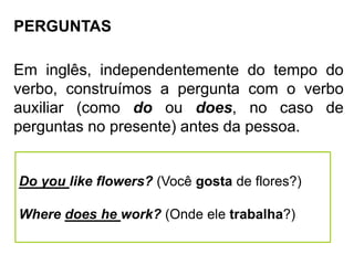 PERGUNTAS
Em inglês, independentemente do tempo do
verbo, construímos a pergunta com o verbo
auxiliar (como do ou does, no caso de
perguntas no presente) antes da pessoa.
Do you like flowers? (Você gosta de flores?)
Where does he work? (Onde ele trabalha?)
 