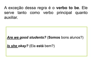 A exceção dessa regra é o verbo to be. Ele
serve tanto como verbo principal quanto
auxiliar.
Are we good students? (Somos bons alunos?)
Is she okay? (Ela está bem?)
 