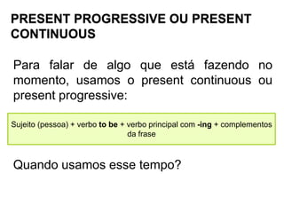 PRESENT PROGRESSIVE OU PRESENT
CONTINUOUS
Para falar de algo que está fazendo no
momento, usamos o present continuous ou
present progressive:
Sujeito (pessoa) + verbo to be + verbo principal com -ing + complementos
da frase
Quando usamos esse tempo?
 
