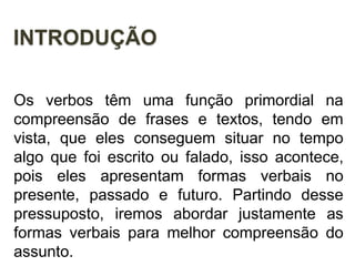 INTRODUÇÃO
Os verbos têm uma função primordial na
compreensão de frases e textos, tendo em
vista, que eles conseguem situar no tempo
algo que foi escrito ou falado, isso acontece,
pois eles apresentam formas verbais no
presente, passado e futuro. Partindo desse
pressuposto, iremos abordar justamente as
formas verbais para melhor compreensão do
assunto.
 