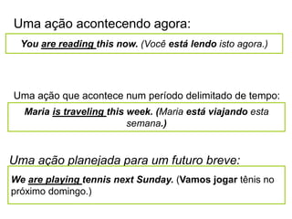 Uma ação acontecendo agora:
You are reading this now. (Você está lendo isto agora.)
Uma ação que acontece num período delimitado de tempo:
Maria is traveling this week. (Maria está viajando esta
semana.)
Uma ação planejada para um futuro breve:
We are playing tennis next Sunday. (Vamos jogar tênis no
próximo domingo.)
 