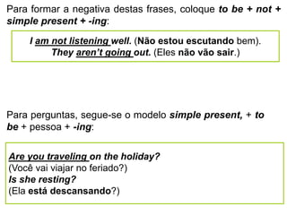 Para formar a negativa destas frases, coloque to be + not +
simple present + -ing:
I am not listening well. (Não estou escutando bem).
They aren’t going out. (Eles não vão sair.)
Para perguntas, segue-se o modelo simple present, + to
be + pessoa + -ing:
Are you traveling on the holiday?
(Você vai viajar no feriado?)
Is she resting?
(Ela está descansando?)
 