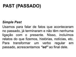 PAST (PASSADO)
Simple Past
Usamos para falar de fatos que aconteceram
no passado, já terminaram e não têm nenhuma
ligação com o presente. Nisso, incluímos
relatos do que fizemos, histórias, notícias, etc.
Para transformar um verbo regular em
passado, acrescentamos “ed” ao final dele.
 