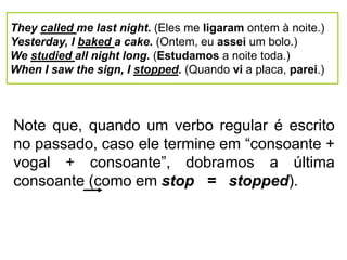 They called me last night. (Eles me ligaram ontem à noite.)
Yesterday, I baked a cake. (Ontem, eu assei um bolo.)
We studied all night long. (Estudamos a noite toda.)
When I saw the sign, I stopped. (Quando vi a placa, parei.)
Note que, quando um verbo regular é escrito
no passado, caso ele termine em “consoante +
vogal + consoante”, dobramos a última
consoante (como em stop = stopped).
 