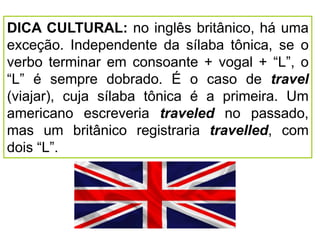 DICA CULTURAL: no inglês britânico, há uma
exceção. Independente da sílaba tônica, se o
verbo terminar em consoante + vogal + “L”, o
“L” é sempre dobrado. É o caso de travel
(viajar), cuja sílaba tônica é a primeira. Um
americano escreveria traveled no passado,
mas um britânico registraria travelled, com
dois “L”.
 