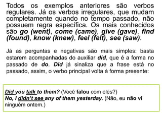 Todos os exemplos anteriores são verbos
regulares. Já os verbos irregulares, que mudam
completamente quando no tempo passado, não
possuem regra específica. Os mais conhecidos
são go (went), come (came), give (gave), find
(found), know (knew), feel (felt), see (saw).
Did you talk to them? (Você falou com eles?)
No, I didn’t see any of them yesterday. (Não, eu não vi
ninguém ontem.)
Já as perguntas e negativas são mais simples: basta
estarem acompanhadas do auxiliar did, que é a forma no
passado de do. Did já sinaliza que a frase está no
passado, assim, o verbo principal volta à forma presente:
 