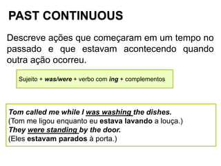 PAST CONTINUOUS
Descreve ações que começaram em um tempo no
passado e que estavam acontecendo quando
outra ação ocorreu.
Sujeito + was/were + verbo com ing + complementos
Tom called me while I was washing the dishes.
(Tom me ligou enquanto eu estava lavando a louça.)
They were standing by the door.
(Eles estavam parados à porta.)
 