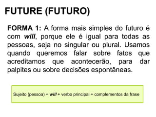 FUTURE (FUTURO)
FORMA 1: A forma mais simples do futuro é
com will, porque ele é igual para todas as
pessoas, seja no singular ou plural. Usamos
quando queremos falar sobre fatos que
acreditamos que acontecerão, para dar
palpites ou sobre decisões espontâneas.
Sujeito (pessoa) + will + verbo principal + complementos da frase
 