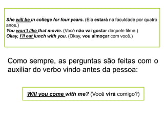 She will be in college for four years. (Ela estará na faculdade por quatro
anos.)
You won’t like that movie. (Você não vai gostar daquele filme.)
Okay, I’ll eat lunch with you. (Okay, vou almoçar com você.)
Como sempre, as perguntas são feitas com o
auxiliar do verbo vindo antes da pessoa:
Will you come with me? (Você virá comigo?)
 