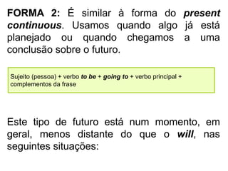 FORMA 2: É similar à forma do present
continuous. Usamos quando algo já está
planejado ou quando chegamos a uma
conclusão sobre o futuro.
Sujeito (pessoa) + verbo to be + going to + verbo principal +
complementos da frase
Este tipo de futuro está num momento, em
geral, menos distante do que o will, nas
seguintes situações:
 