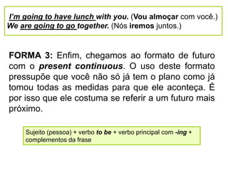 I’m going to have lunch with you. (Vou almoçar com você.)
We are going to go together. (Nós iremos juntos.)
FORMA 3: Enfim, chegamos ao formato de futuro
com o present continuous. O uso deste formato
pressupõe que você não só já tem o plano como já
tomou todas as medidas para que ele aconteça. É
por isso que ele costuma se referir a um futuro mais
próximo.
Sujeito (pessoa) + verbo to be + verbo principal com -ing +
complementos da frase
 
