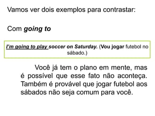 Vamos ver dois exemplos para contrastar:
Com going to
I’m going to play soccer on Saturday. (Vou jogar futebol no
sábado.)
Você já tem o plano em mente, mas
é possível que esse fato não aconteça.
Também é provável que jogar futebol aos
sábados não seja comum para você.
 
