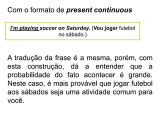 Com o formato de present continuous
I’m playing soccer on Saturday. (Vou jogar futebol
no sábado.)
A tradução da frase é a mesma, porém, com
esta construção, dá a entender que a
probabilidade do fato acontecer é grande.
Neste caso, é mais provável que jogar futebol
aos sábados seja uma atividade comum para
você.
 