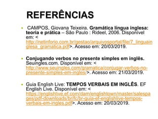 REFERÊNCIAS
 CAMPOS, Giovana Teixeira. Gramática língua inglesa:
teoria e prática – São Paulo : Rideel, 2006. Disponível
em: <
http://netinforio.com.br/gestao/arquivosportal/file/7_linguain
glesa_gramatica.pdf>. Acesso em: 20/03/2019.
 Conjugando verbos no presente simples em inglês.
Seuingles.com. Disponível em: <
http://www.seuingles.com/gramatica/conjugar-verbos-no-
presente-simples-em-ingles/>. Acesso em: 21/03/2019.
 Guia English Live: TEMPOS VERBAIS EM INGLÊS. EF
English Live. Disponível em: <
https://englishlive.ef.com/dam/englishtown/master/salespa
ges/pdf-downloads/br/fc/br-guia-ef-englishlive-tempos-
verbais-em-ingles.pdf>. Acesso em: 20/03/2019.
 