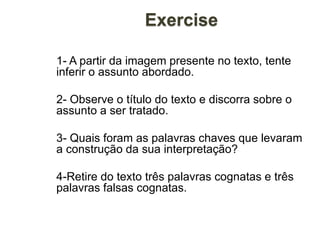Exercise
1- A partir da imagem presente no texto, tente
inferir o assunto abordado.
2- Observe o título do texto e discorra sobre o
assunto a ser tratado.
3- Quais foram as palavras chaves que levaram
a construção da sua interpretação?
4-Retire do texto três palavras cognatas e três
palavras falsas cognatas.
 