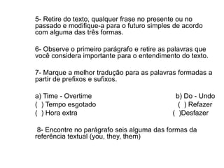 5- Retire do texto, qualquer frase no presente ou no
passado e modifique-a para o futuro simples de acordo
com alguma das três formas.
6- Observe o primeiro parágrafo e retire as palavras que
você considera importante para o entendimento do texto.
7- Marque a melhor tradução para as palavras formadas a
partir de prefixos e sufixos.
a) Time - Overtime b) Do - Undo
( ) Tempo esgotado ( ) Refazer
( ) Hora extra ( )Desfazer
8- Encontre no parágrafo seis alguma das formas da
referência textual (you, they, them)
 