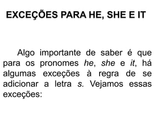 EXCEÇÕES PARA HE, SHE E IT
Algo importante de saber é que
para os pronomes he, she e it, há
algumas exceções à regra de se
adicionar a letra s. Vejamos essas
exceções:
 
