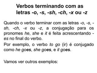 Verbos terminando com as
letras -o, -s, -sh, -ch, -x ou -z
Quando o verbo terminar com as letras -o, -s, -
sh, -ch, -x ou -z, a conjugação para os
pronomes he, she e it é feita acrescentando -
es no final do verbo.
Por exemplo, o verbo to go (ir) é conjugado
como he goes, she goes, e it goes.
Vamos ver outros exemplos:
 