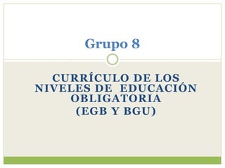CURRÍCULO DE LOS
NIVELES DE EDUCACIÓN
OBLIGATORIA
(EGB Y BGU)
Grupo 8
 