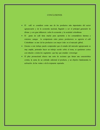 CONCLUSIONES
 El café se considera como uno de los productos más importantes del sector
agropecuario y de la economía nacional, llegando a ser el principal generador de
divisas y con gran influencia sobre la economía y la sociedad colombiana
 El grano de café tiene mucho para aportarles a los consumidores internos y
externos; aunque la competencia entre países productores es agresiva el café
Colombiano es uno de los productos con mayor éxito en el mercado global.
 Gracias a este trabajo puedo comprender que el estudio del mercado agropecuario es
muy amplio, pretender hacer un trabajo escrito sobre el tema, es quedarnos cortos
con relación a todos los segmentos que hay que estudiar e investigar
 El plan promocional abarca una serie de acciones que tienen una característica
común, la suma de un estímulo adicional al producto, y un objetivo fundamental, la
activación de las ventas o de la respuesta esperada.
 