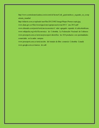 http://www.centralamericadata.com/es/article/home/Cafe_guatemalteco_segundo_en_comp
etencia_mundial
http://eldiario.com.co/uploads/userfiles/20121002/image/Mapa-Prensa-copia.jpg
www.dane.gov.co/files/investigaciones/agropecuario/ena/2013/ ena 2013.pdf
www.elmundo.com/portal/noticias/economia/el valor agregado expande el cafecolombiano.
www.wikipedia.org/wiki/Economica de Colombia. La Federación Nacional de Cafeteros
www.proexport.com.co/noticias/proexport-identifico los 818 productos con oportunidades
comerciales en la unión europea
www.proexport.com.co/noticias/abc del tratado de libre comercio Colombia Canadá
www.google.com.co/marcas de café
 
