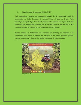 2. Situación actual de la empresa CAUCANITO
Café guatemalteco segundo en competencia mundial. En la competencia anual de
la Asociación de Cafés Especiales de América (SCAA) el grano de la finca Puerta
Verde logró el segundo lugar. Con 89.625 puntos solo fue superado por el grano de la finca
Buenavista, San Agustín-Huila, Colombia con 90.5 puntos. El tercer lugar fue para la finca
La Isabela, ubicada en Marcala, La Paz, Honduras con 89.313 puntos”.*1
Nuestra empresa se fundamentará sus estrategias de marketing en beneficiar a los
consumidores que tienden a defender los principios de las buenas prácticas agrícolas,
excelente tasa y aroma y favorecer las familias productoras de cafés especiales.
Imagen No. 1
 