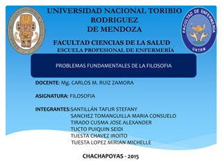 UNIVERSIDAD NACIONAL TORIBIO
RODRIGUEZ
DE MENDOZA
FACULTAD CIENCIAS DE LA SALUD
ESCUELA PROFESIONAL DE ENFERMERÍA
PROBLEMAS FUNDAMENTALES DE LA FILOSOFIA
DOCENTE: Mg. CARLOS M. RUIZ ZAMORA
ASIGNATURA: FILOSOFIA
INTEGRANTES:SANTILLÁN TAFUR STEFANY
SANCHEZ TOMANGUILLA MARIA CONSUELO
TIRADO CUSMA JOSE ALEXANDER
TUCTO PUIQUIN SEIDI
TUESTA CHAVEZ IROITO
TUESTA LOPEZ MIRIAN MICHELLE
CHACHAPOYAS - 2015
 