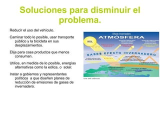 Soluciones para disminuir el
              problema.
Reducir el uso del vehículo.
Caminar todo lo posible, usar transporte
  público y la bicicleta en sus
  desplazamientos.
Elija para casa productos que menos
    consuman.
Utilice, en medida de lo posible, energías
    alternativas como la eólica, o solar.
Instar a gobiernos y representantes
   políticos a que diseñen planes de
   reducción de emisiones de gases de
   invernadero.
 