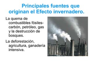 Principales fuentes que
 originan el Efecto invernadero.
La quema de
 combustibles fósiles-
 carbón, petróleo, gas
 y la destrucción de
 bosques.
La deforestación,
 agricultura, ganadería
 intensiva.
 
