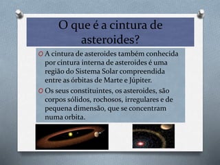 O que é a cintura de
asteroides?
O A cintura de asteroides também conhecida
por cintura interna de asteroides é uma
região do Sistema Solar compreendida
entre as órbitas de Marte e Júpiter.
O Os seus constituintes, os asteroides, são
corpos sólidos, rochosos, irregulares e de
pequena dimensão, que se concentram
numa orbita.
 