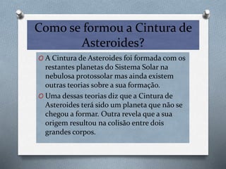 Como se formou a Cintura de
Asteroides?
O A Cintura de Asteroides foi formada com os
restantes planetas do Sistema Solar na
nebulosa protossolar mas ainda existem
outras teorias sobre a sua formação.
O Uma dessas teorias diz que a Cintura de
Asteroides terá sido um planeta que não se
chegou a formar. Outra revela que a sua
origem resultou na colisão entre dois
grandes corpos.
 