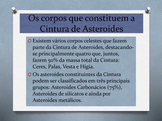 Os corpos que constituem a
Cintura de Asteroides
O Existem vários corpos celestes que fazem
parte da Cintura de Asteroides, destacando-
se principalmente quatro que, juntos,
fazem 50% da massa total da Cintura:
Ceres, Palas, Vesta e Hígia.
O Os asteroides constituintes da Cintura
podem ser classificados em três principais
grupos: Asteroides Carbonácios (75%),
Asteroides de silicatos e ainda por
Asteroides metálicos.
 