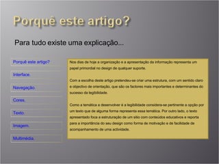 Para tudo existe uma explicação... Nos dias de hoje a organização e a apresentação da informação representa um papel primordial no design de qualquer suporte. Com a escolha deste artigo pretendeu-se criar uma estrutura, com um sentido claro e objectivo de orientação, que são os factores mais importantes e determinantes do sucesso da legibilidade. Como a temática a desenvolver é a legibilidade considera-se pertinente a opção por um texto que de alguma forma representa essa temática. Por outro lado, o texto apresentado foca a estruturação de um sitio com conteúdos educativos e reporta para a importância do seu design como forma de motivação e de facilidade de acompanhamento de uma actividade. 