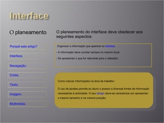 O  planeamento O planeamento do interface deve obedecer aos seguintes aspectos: Organizar a informação que aparece no  desktop . A informação deve constar sempre no mesmo local. Só apresentar o que for relevante para o utilizador. Como colocar informações na área de trabalho: O uso de janelas permite ao aluno o acesso a diversas fontes de informação necessárias à actividade. O seu  design  deve-se caracterizar por apresentar o mesmo tamanho e na mesma posição. 