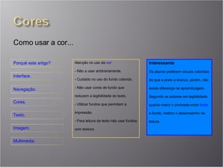 Atenção no uso da  cor : Não a usar arbitrariamente. Cuidado no uso do fundo colorido. Não usar cores de fundo que reduzem a legibilidade do texto. Utilizar fundos que permitam a impressão. Para leitura de texto não usar fundos com textura. Interessante Os alunos preferem visuais coloridos do que a preto e branco, porém, não existe diferença na aprendizagem. Segundo os autores em legibilidade quanto maior o contraste entre  fonte  e fundo, melhor o desempenho na leitura. Como usar a cor... 